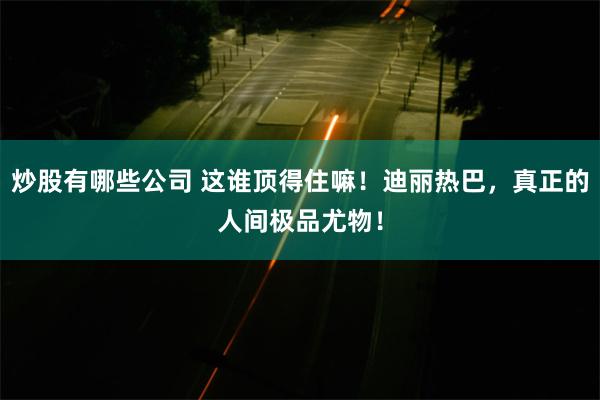 炒股有哪些公司 这谁顶得住嘛！迪丽热巴，真正的人间极品尤物！