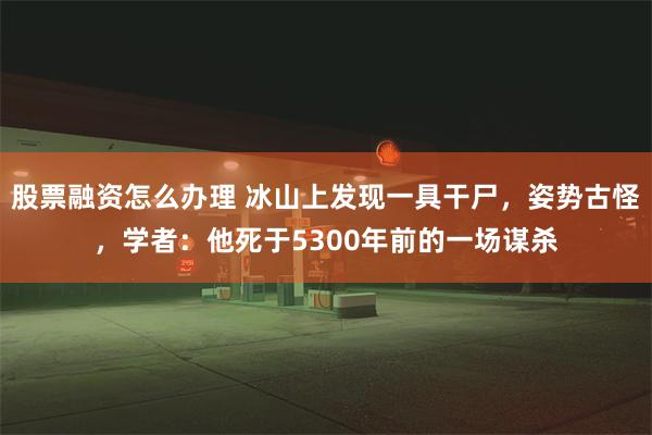 股票融资怎么办理 冰山上发现一具干尸，姿势古怪，学者：他死于5300年前的一场谋杀