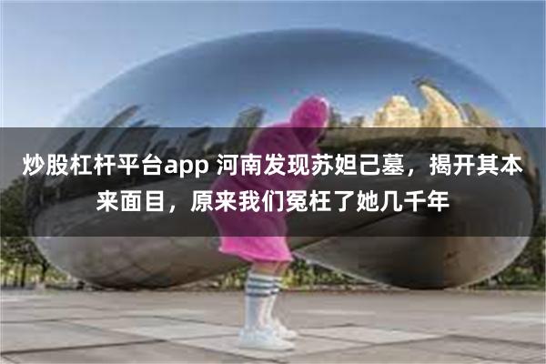 炒股杠杆平台app 河南发现苏妲己墓，揭开其本来面目，原来我们冤枉了她几千年