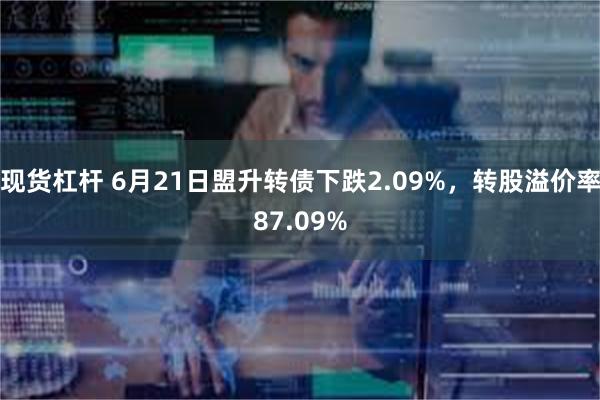 现货杠杆 6月21日盟升转债下跌2.09%，转股溢价率87.09%