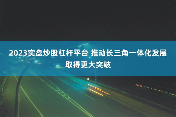 2023实盘炒股杠杆平台 推动长三角一体化发展取得更大突破