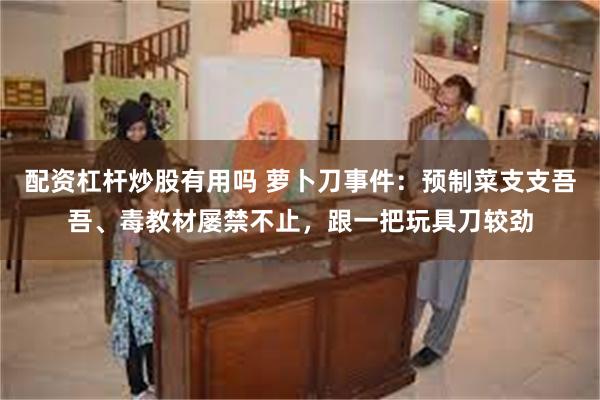 配资杠杆炒股有用吗 萝卜刀事件：预制菜支支吾吾、毒教材屡禁不止，跟一把玩具刀较劲