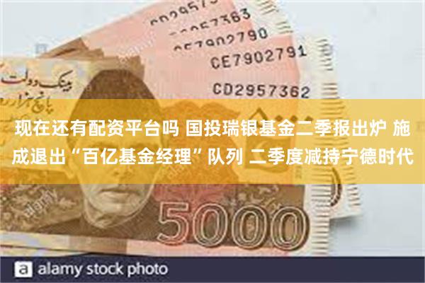 现在还有配资平台吗 国投瑞银基金二季报出炉 施成退出“百亿基金经理”队列 二季度减持宁德时代