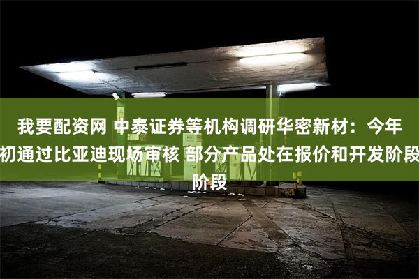 我要配资网 中泰证券等机构调研华密新材：今年初通过比亚迪现场审核 部分产品处在报价和开发阶段