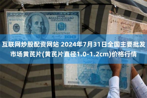 互联网炒股配资网站 2024年7月31日全国主要批发市场黄芪片(黄芪片直径1.0-1.2cm)价格行情