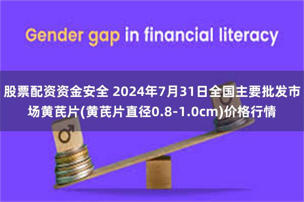 股票配资资金安全 2024年7月31日全国主要批发市场黄芪片(黄芪片直径0.8-1.0cm)价格行情