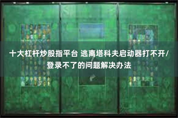 十大杠杆炒股指平台 逃离塔科夫启动器打不开/登录不了的问题解决办法