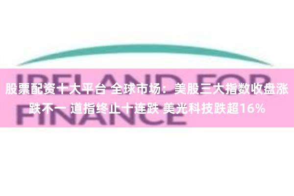 股票配资十大平台 全球市场：美股三大指数收盘涨跌不一 道指终止十连跌 美光科技跌超16%