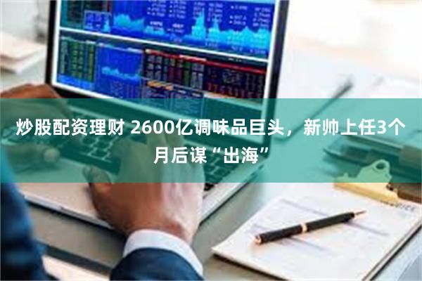 炒股配资理财 2600亿调味品巨头，新帅上任3个月后谋“出海”