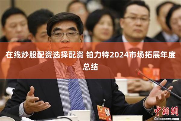 在线炒股配资选择配资 铂力特2024市场拓展年度总结