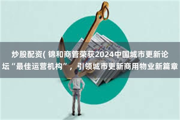 炒股配资( 锦和商管荣获2024中国城市更新论坛“最佳运营机构”，引领城市更新商用物业新篇章