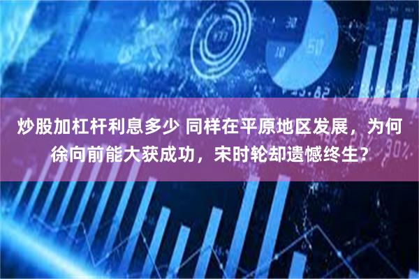 炒股加杠杆利息多少 同样在平原地区发展，为何徐向前能大获成功，宋时轮却遗憾终生？