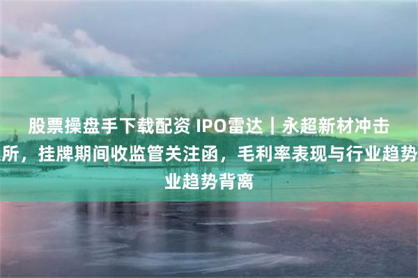 股票操盘手下载配资 IPO雷达｜永超新材冲击北交所，挂牌期间收监管关注函，毛利率表现与行业趋势背离