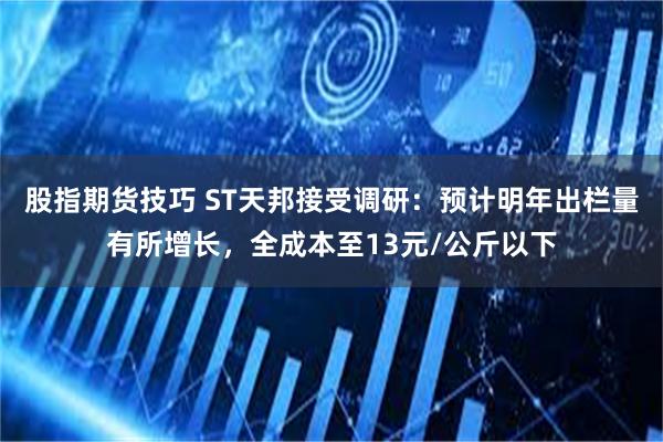 股指期货技巧 ST天邦接受调研：预计明年出栏量有所增长，全成本至13元/公斤以下