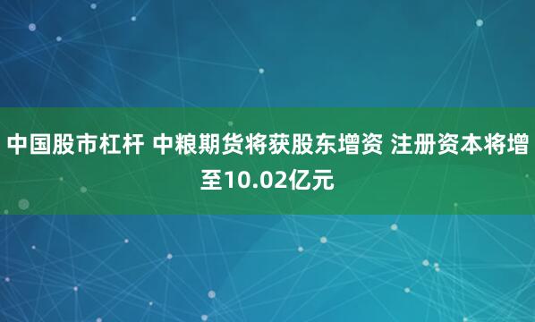 中国股市杠杆 中粮期货将获股东增资 注册资本将增至10.02亿元