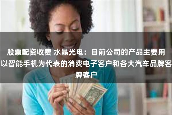 股票配资收费 水晶光电：目前公司的产品主要用于以智能手机为代表的消费电子客户和各大汽车品牌客户