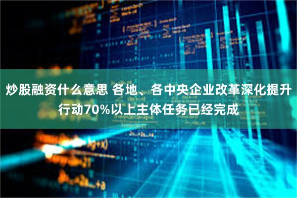 炒股融资什么意思 各地、各中央企业改革深化提升行动70%以上主体任务已经完成