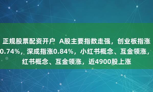 正规股票配资开户  A股主要指数走强，创业板指涨逾1%，沪指涨0.74%，深成指涨0.84%，小红书概念、互金领涨，近4900股上涨