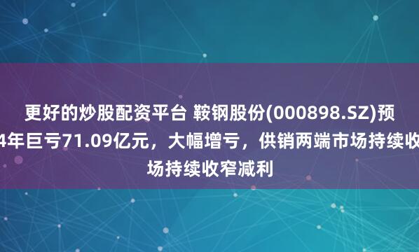 更好的炒股配资平台 鞍钢股份(000898.SZ)预计2024年巨亏71.09亿元，大幅增亏，供销两端市场持续收窄减利