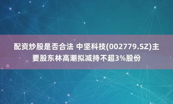 配资炒股是否合法 中坚科技(002779.SZ)主要股东林高潮拟减持不超3%股份