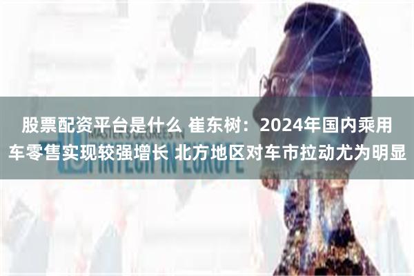 股票配资平台是什么 崔东树：2024年国内乘用车零售实现较强增长 北方地区对车市拉动尤为明显