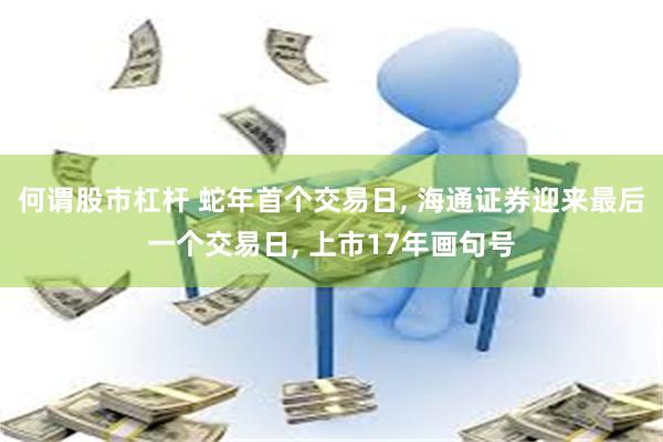 何谓股市杠杆 蛇年首个交易日, 海通证券迎来最后一个交易日, 上市17年画句号