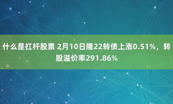 什么是扛杆股票 2月10日隆22转债上涨0.51%，转股溢价率291.86%