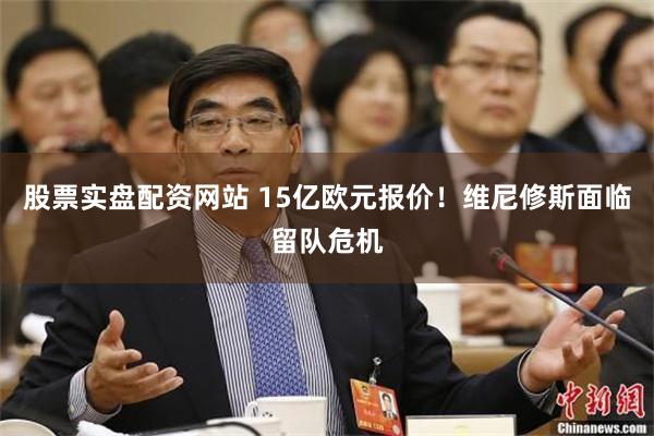 股票实盘配资网站 15亿欧元报价！维尼修斯面临留队危机