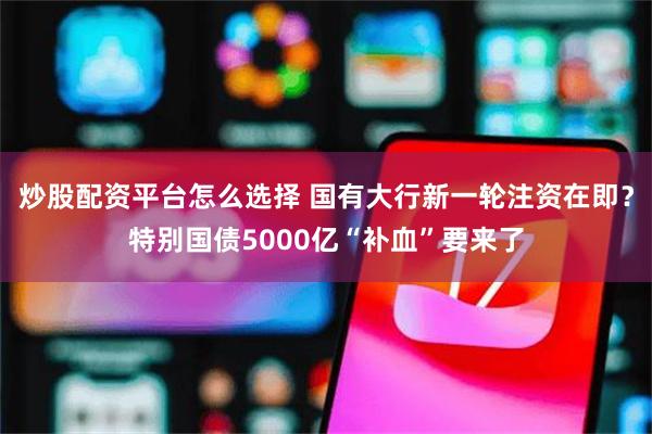 炒股配资平台怎么选择 国有大行新一轮注资在即？特别国债5000亿“补血”要来了