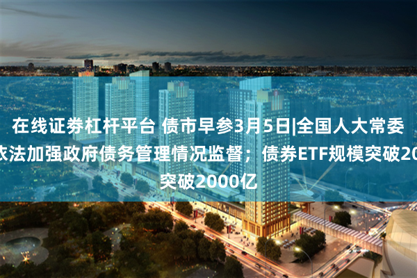 在线证劵杠杆平台 债市早参3月5日|全国人大常委会将依法加强政府债务管理情况监督；债券ETF规模突破2000亿